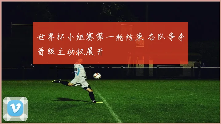 世界杯小组赛第一轮结束 各队争夺晋级主动权展开