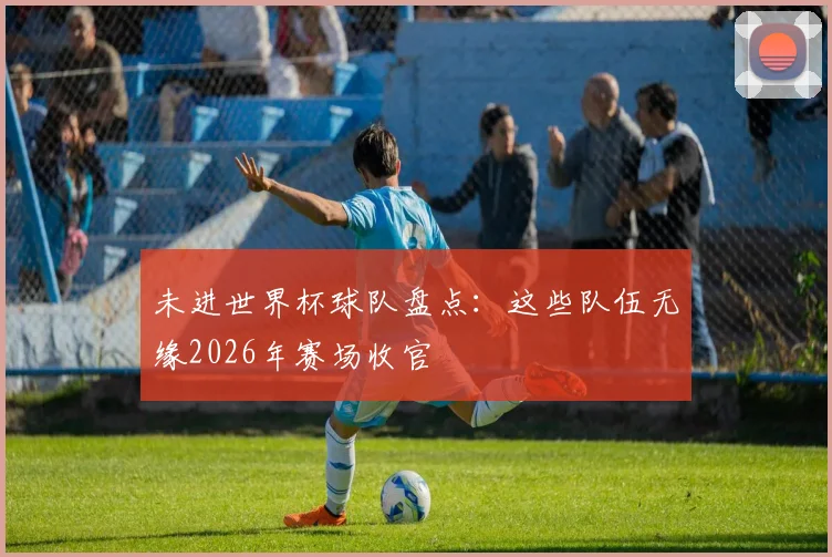 未进世界杯球队盘点:这些队伍无缘2026年赛场收官