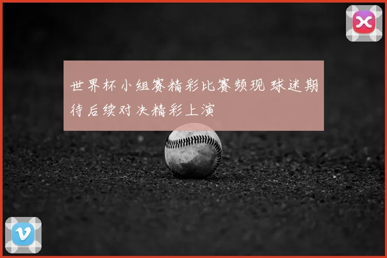 世界杯小组赛精彩比赛频现 球迷期待后续对决精彩上演