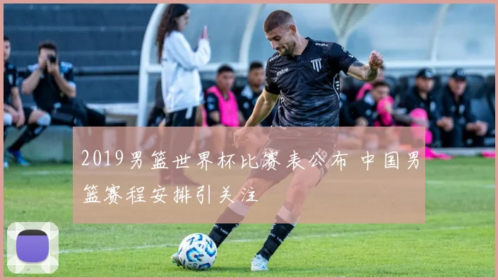 2019男篮世界杯比赛表公布 中国男篮赛程安排引关注